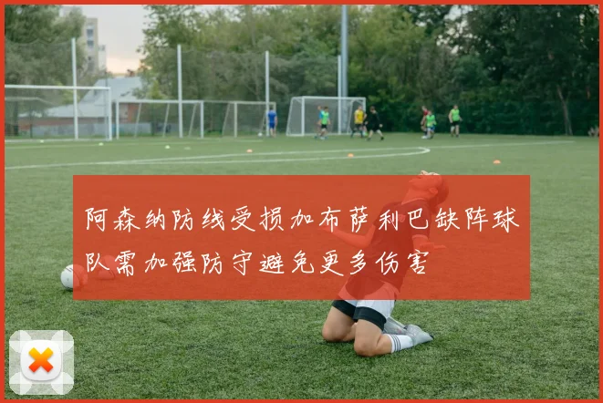 阿森纳防线受损加布萨利巴缺阵球队需加强防守避免更多伤害