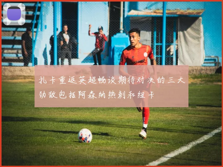 扎卡重返英超畅谈期待对决的三大劲敌包括阿森纳热刺和纽卡