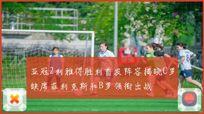 亚冠2利雅得胜利首发阵容揭晓C罗缺席菲利克斯和B罗领衔出战