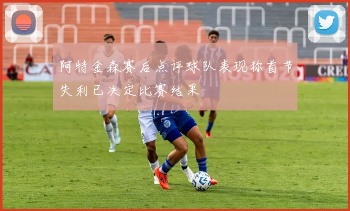 阿特金森赛后点评球队表现称首节失利已决定比赛结果