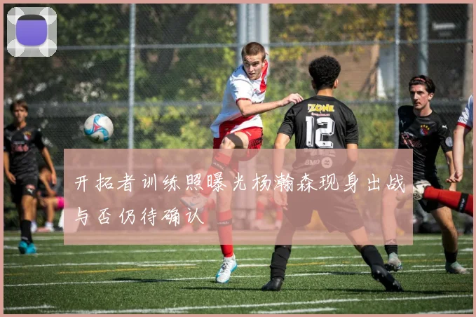 开拓者训练照曝光杨瀚森现身出战与否仍待确认