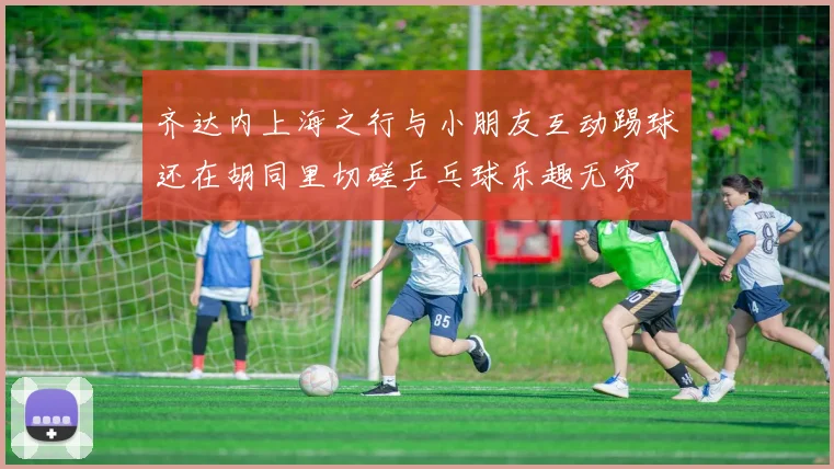 齐达内上海之行与小朋友互动踢球还在胡同里切磋乒乓球乐趣无穷