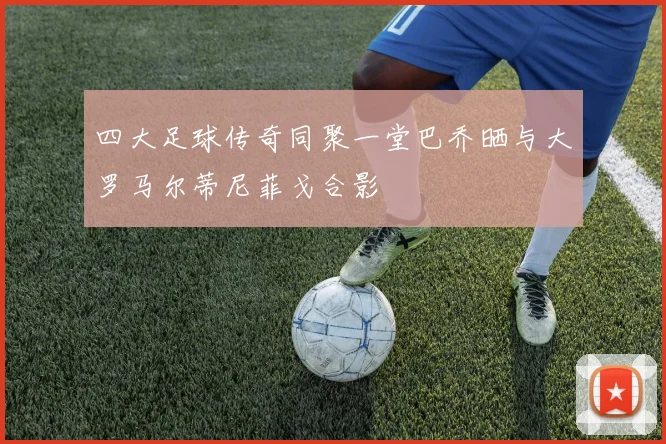 四大足球传奇同聚一堂巴乔晒与大罗马尔蒂尼菲戈合影