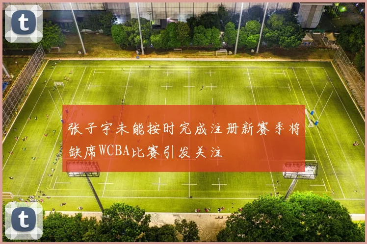 张子宇未能按时完成注册新赛季将缺席WCBA比赛引发关注
