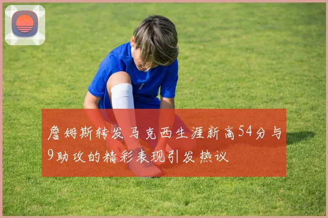 詹姆斯转发马克西生涯新高54分与9助攻的精彩表现引发热议