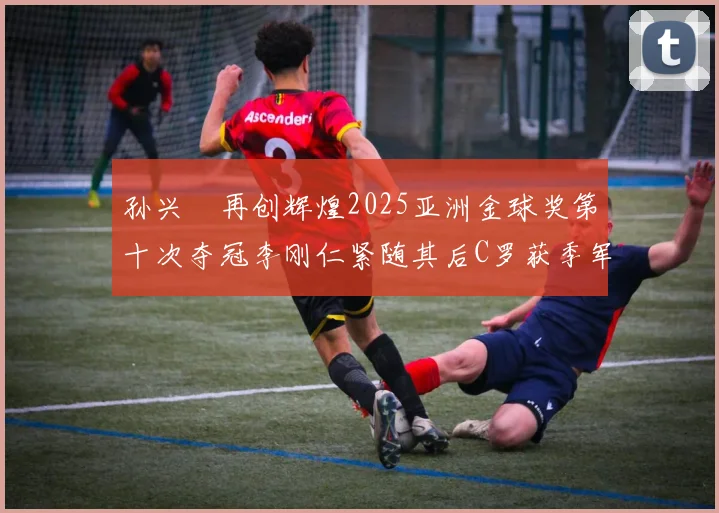 孙兴慜再创辉煌2025亚洲金球奖第十次夺冠李刚仁紧随其后C罗获季军