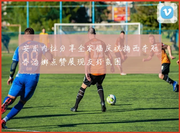 安东内拉分享全家福庆祝梅西夺冠乔治娜点赞展现友好氛围