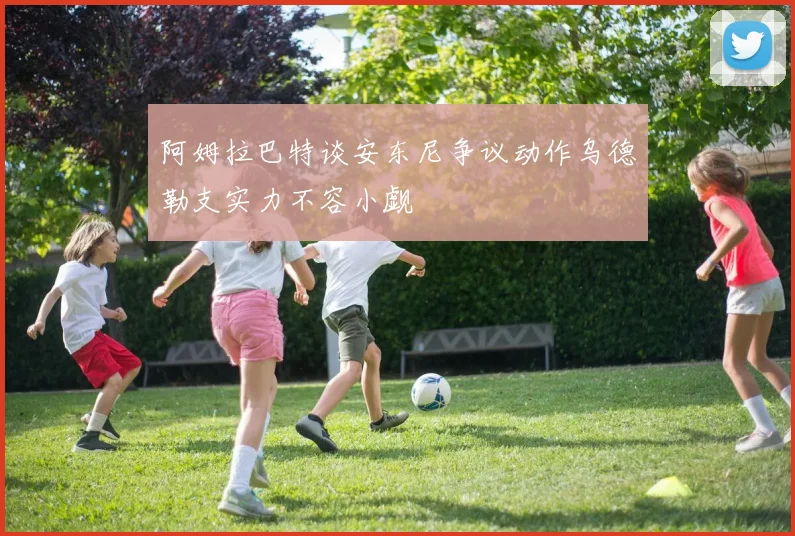 阿姆拉巴特谈安东尼争议动作乌德勒支实力不容小觑