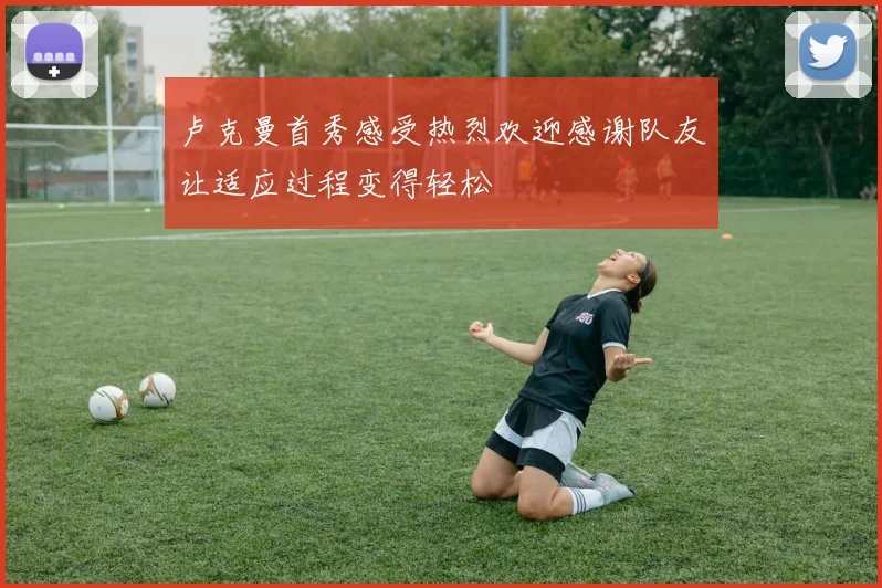 卢克曼首秀感受热烈欢迎感谢队友让适应过程变得轻松