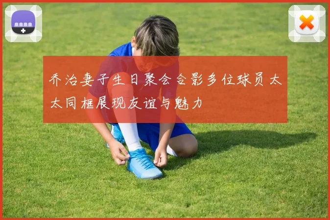 乔治妻子生日聚会合影多位球员太太同框展现友谊与魅力
