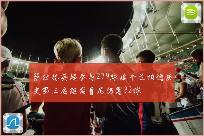 萨拉赫英超参与279球追平兰帕德历史第三名距离鲁尼仍需32球