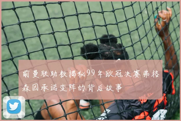前曼联助教揭秘99年欧冠决赛弗格森因承诺变阵的背后故事