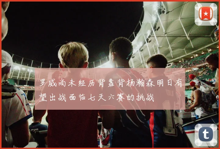 罗威尚未经历背靠背杨瀚森明日有望出战面临七天六赛的挑战