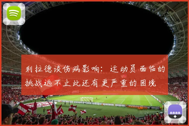 利拉德谈伤病影响：运动员面临的挑战远不止此还有更严重的困境